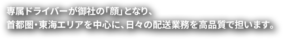 専属ドライバーが御社の「顔」となり、首都圏・東海エリアを中心に、日々の配送業務を高品質で担います。
