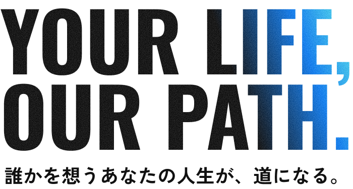 YOUR LIFE, OUR PATH. 誰かを想うあなたの人生が、道になる。